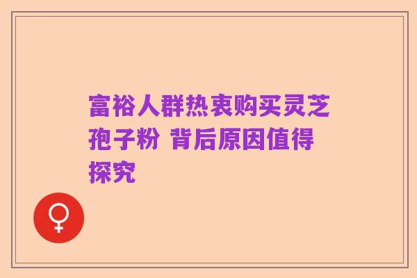 富裕人群热衷购买灵芝孢子粉 背后原因值得探究