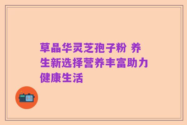 草晶华灵芝孢子粉 养生新选择营养丰富助力健康生活