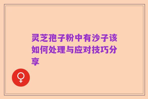 灵芝孢子粉中有沙子该如何处理与应对技巧分享