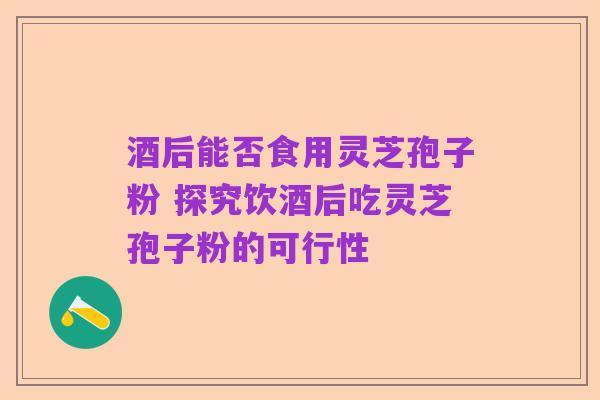 酒后能否食用灵芝孢子粉 探究饮酒后吃灵芝孢子粉的可行性