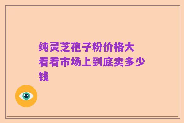 纯灵芝孢子粉价格大 看看市场上到底卖多少钱