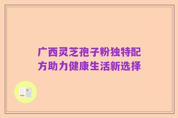 广西灵芝孢子粉独特配方助力健康生活新选择
