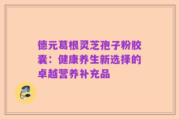 德元葛根灵芝孢子粉胶囊:健康养生新选择的卓越营养补充品