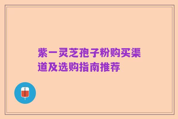 紫一灵芝孢子粉购买渠道及选购指南推荐
