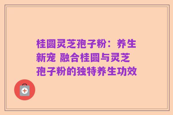 桂圆灵芝孢子粉:养生新宠 融合桂圆与灵芝孢子粉的独特养生功效
