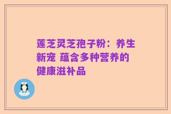 莲芝灵芝孢子粉:养生新宠 蕴含多种营养的健康滋补品