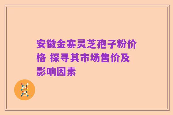 安徽金寨灵芝孢子粉价格 探寻其市场售价及影响因素