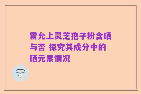 雷允上灵芝孢子粉含硒与否 探究其成分中的硒元素情况