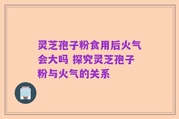 灵芝孢子粉食用后火气会大吗 探究灵芝孢子粉与火气的关系