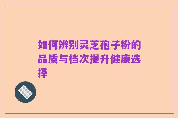 如何辨别灵芝孢子粉的品质与档次提升健康选择