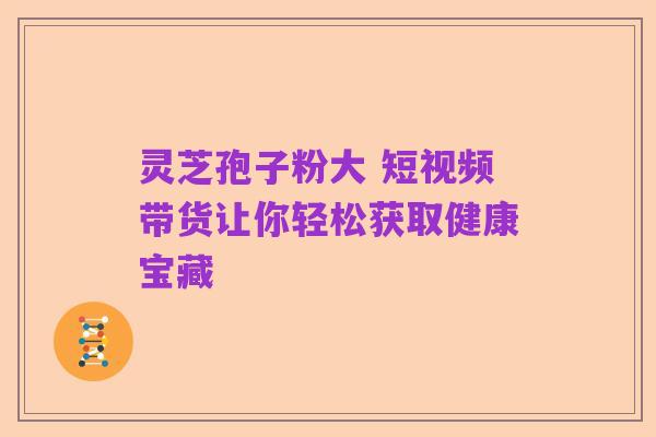 灵芝孢子粉大 短视频带货让你轻松获取健康宝藏