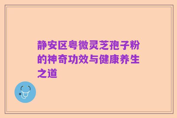 静安区粤微灵芝孢子粉的神奇功效与健康养生之道