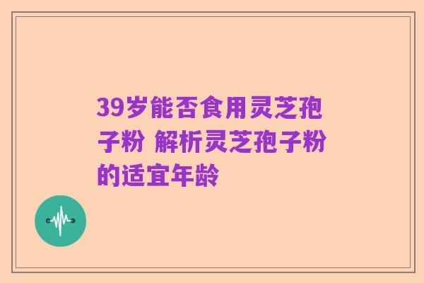 39岁能否食用灵芝孢子粉 解析灵芝孢子粉的适宜年龄