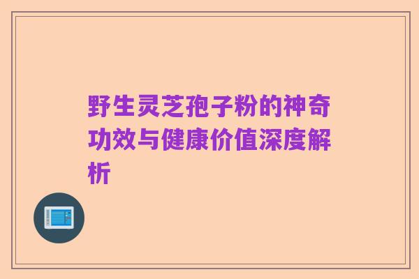野生灵芝孢子粉的神奇功效与健康价值深度解析