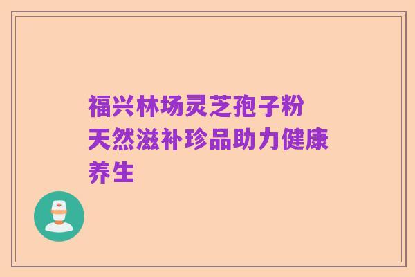 福兴林场灵芝孢子粉 天然滋补珍品助力健康养生