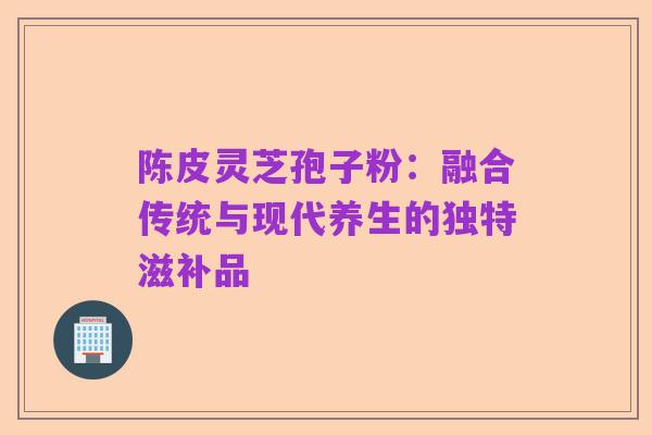 陈皮灵芝孢子粉:融合传统与现代养生的独特滋补品