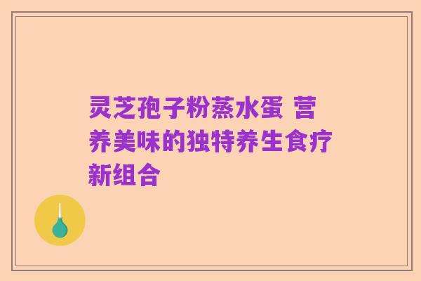 灵芝孢子粉蒸水蛋 营养美味的独特养生食疗新组合