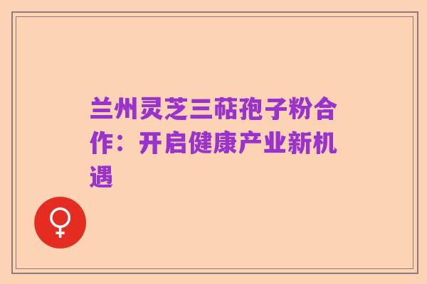 兰州灵芝三萜孢子粉合作:开启健康产业新机遇