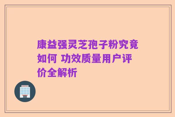 康益强灵芝孢子粉究竟如何 功效质量用户评价全解析