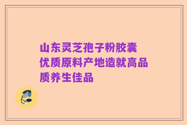 山东灵芝孢子粉胶囊 优质原料产地造就高品质养生佳品