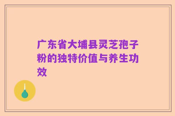 广东省大埔县灵芝孢子粉的独特价值与养生功效