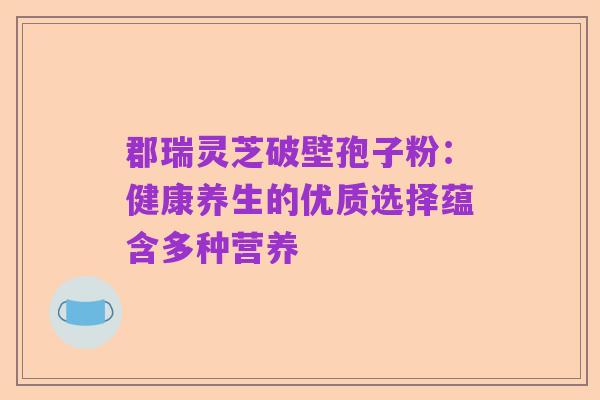 郡瑞灵芝破壁孢子粉：健康养生的优质选择蕴含多种营养