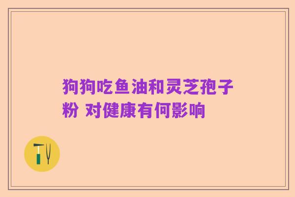 狗狗吃鱼油和灵芝孢子粉 对健康有何影响