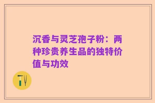 沉香与灵芝孢子粉：两种珍贵养生品的独特价值与功效