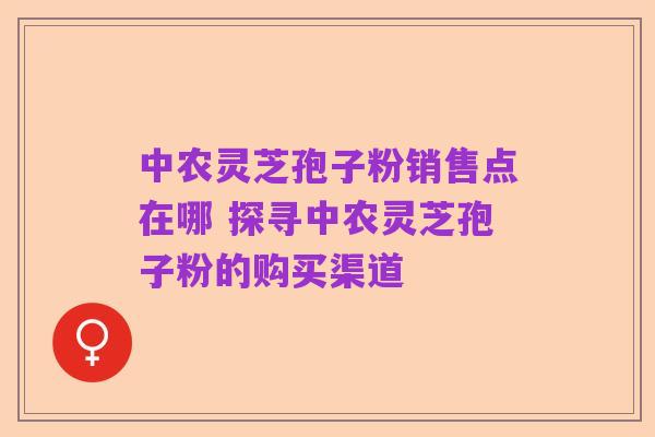 中农灵芝孢子粉销售点在哪 探寻中农灵芝孢子粉的购买渠道