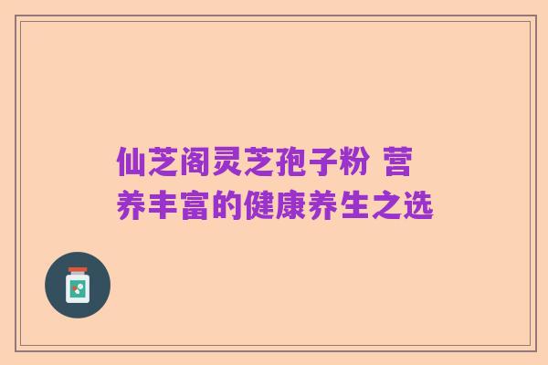 仙芝阁灵芝孢子粉 营养丰富的健康养生之选