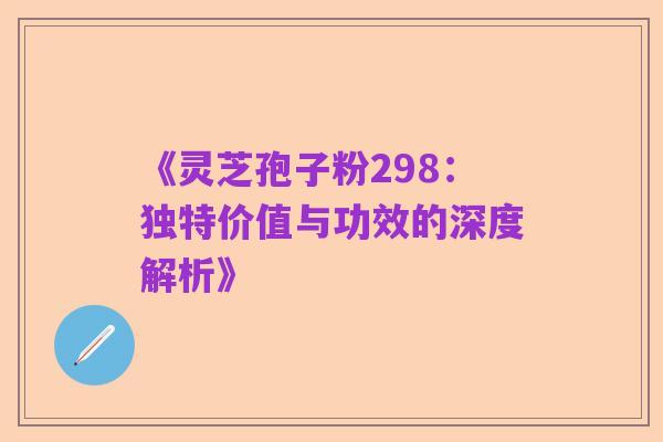 《灵芝孢子粉298：独特价值与功效的深度解析》
