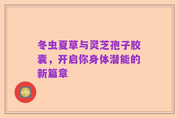 冬虫夏草与灵芝孢子胶囊,开启你身体潜能的新篇章