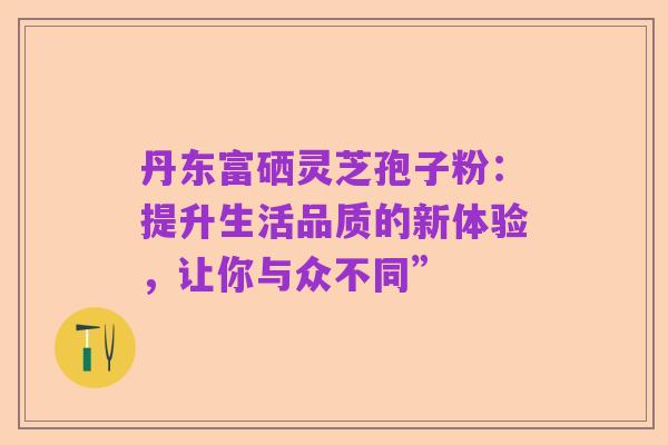 丹东富硒灵芝孢子粉:提升生活品质的新体验,让你与众不同”