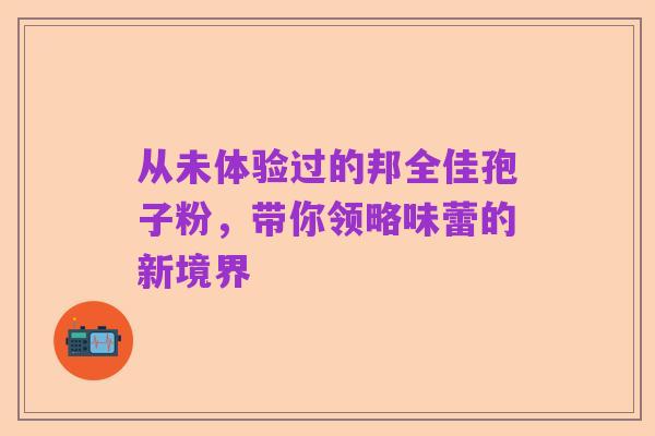 从未体验过的邦全佳孢子粉,带你领略味蕾的新境界