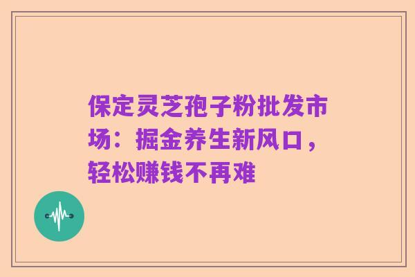 保定灵芝孢子粉批发市场:掘金养生新风口,轻松赚钱不再难