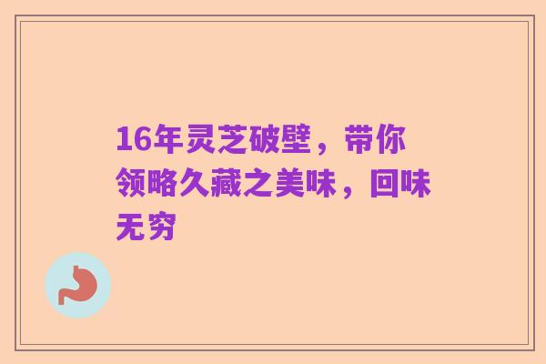 16年灵芝破壁，带你领略久藏之美味，回味无穷