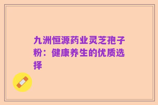 九洲恒源药业灵芝孢子粉：健康养生的优质选择