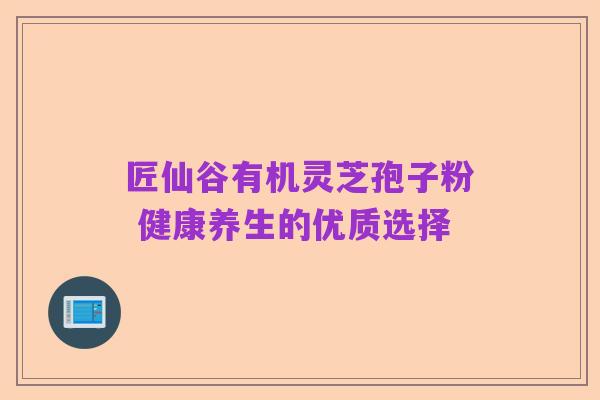 匠仙谷有机灵芝孢子粉 健康养生的优质选择