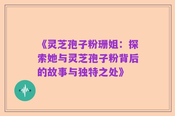 《灵芝孢子粉珊姐:探索她与灵芝孢子粉背后的故事与独特之处》