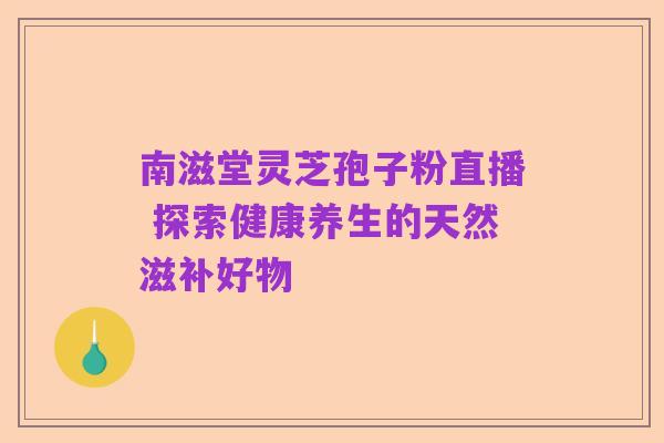 南滋堂灵芝孢子粉直播 探索健康养生的天然滋补好物