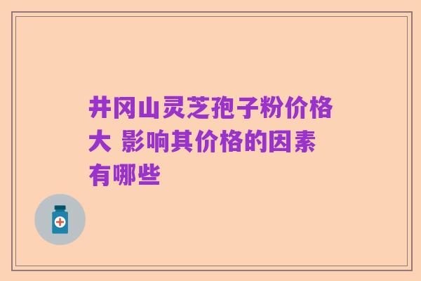 井冈山灵芝孢子粉价格大 影响其价格的因素有哪些