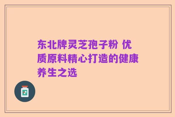 东北牌灵芝孢子粉 优质原料精心打造的健康养生之选
