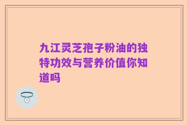 九江灵芝孢子粉油的独特功效与营养价值你知道吗