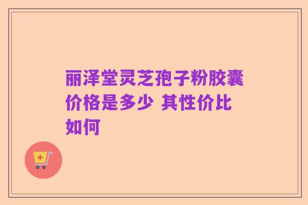 丽泽堂灵芝孢子粉胶囊价格是多少 其性价比如何