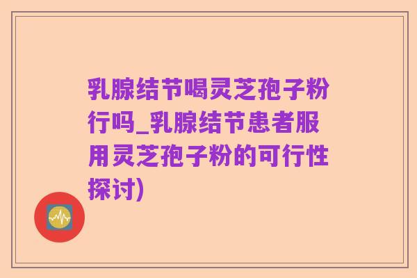 乳腺结节喝灵芝孢子粉行吗_乳腺结节患者服用灵芝孢子粉的可行性探讨)