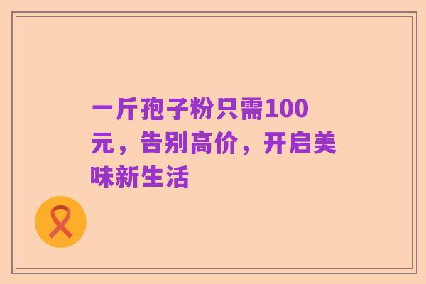 一斤孢子粉只需100元,告别高价,开启美味新生活