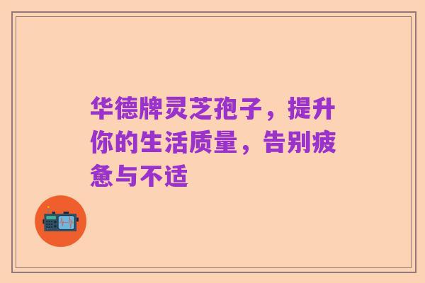 华德牌灵芝孢子,提升你的生活质量,告别疲惫与不适