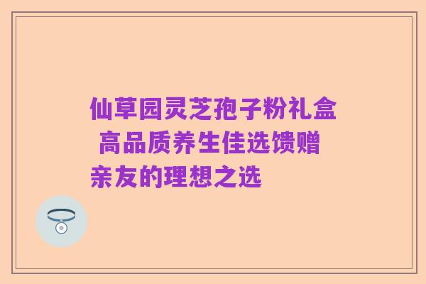 仙草园灵芝孢子粉礼盒 高品质养生佳选馈赠亲友的理想之选