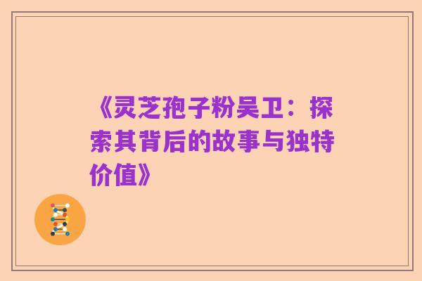 《灵芝孢子粉吴卫:探索其背后的故事与独特价值》