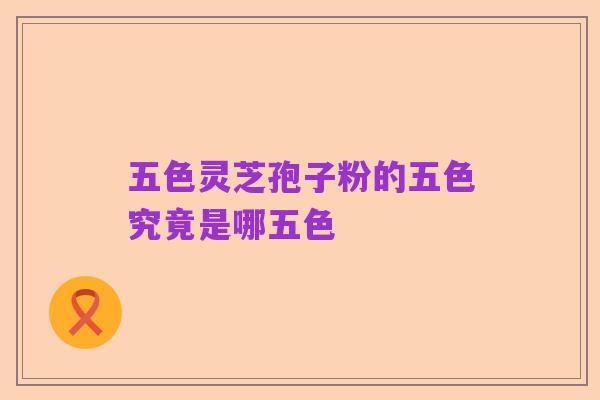 五色灵芝孢子粉的五色究竟是哪五色